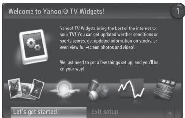 Welcome to Yahoo!© TV Widgets! Yahoo! TV Widgets bring the best of the internet to your TV! You can get updated weather conditions or sports scores, get updated information on stocks, or even view full-screen photos and video! We just need to get a few things set up, and you'll be on your way! Let's get started! Exit setup