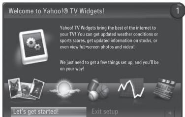 Welcome to Yahoo!® TV Widgets! Yahoo! TV Widgets bring the best of the internet to your TV! You can get updated weather conditions or sports scores, get updated information on stocks, or even view full-screen photos and video! We just need to get a few things set up, and you'll be on your way! Let's get started! Exit setup