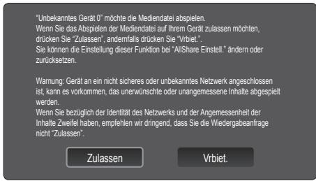 "Unbekanntes Gerät 0" möchte die Mediendatei abspielen. Wenn Sie das Abspielen der Mediendatei auf Ihrem Gerät zulassen möchten, drücken Sie "Zulassen", anderemfalls drücken Sie "Vrbiet." Sie können die Einstellung dieser Funktion bei "AllShare Einstell." ändern oder zurücksetzen. Warnung: Gerät an ein nicht sicheres oder unbekanntes Netzwerk angeschlossen ist, kann es vorkommen, das unerwünschte oder unangemessene Inhalte abgespielt werden. Wenn Sie bezüglich der Identität des Netzwerks und der Angemessenheit der Inhalte Zweifel haben, empfehlen wir drängend, dass Sie die Wiedergabeanfrage nicht "Zulassen". Zulassen Vrbiet.