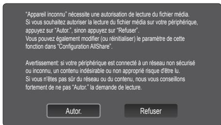 "Appareil inconnu" nécessite une autorisation de lecture du fichier média. Si vous souhaitez autoriser la lecture du fichier média sur votre périphérique, appuyez sur "Autor.", sinon appuyez sur "Refuser". Vous pouvez également modifier (ou réinitialiser) le paramètre de cette fonction dans "Configuration AllShare". Avertissement: si votre périphérique est connecté à un réseau non sécurisé ou inconnu, un contenu indésirable ou non approprié risque d'être lu. Si vous n'êtes pas sûr du réseau ou du contenu, nous vous conseillons fortement de ne pas "Autor." la demande de lecture. Autor. Refuser