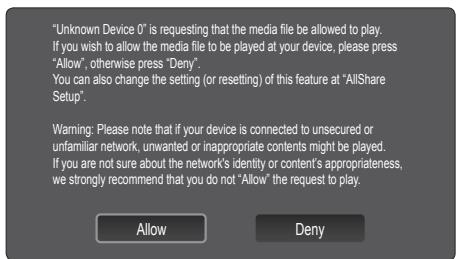"Unknown Device 0" is requesting that the media file be allowed to play. If you wish to allow the media file to be played at your device, please press "Allow", otherwise press "Deny". You can also change the setting (or resetting) of this feature at "AllShare Setup". Warning: Please note that if your device is connected to unsecured or unfamiliar network, unwanted or inappropriate contents might be played. If you are not sure about the network's identity or content's appropriateness, we strongly recommend that you do not "Allow" the request to play. Allow Deny