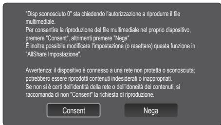 "Disp sconosciuto 0" sta chiedendo l'autorizzazione a riprodurre il file multimediale. Per consentire la riproduzione del file multimediale nel proprio dispositivo, premere "Consent", altrimenti premere "Nega". È inoltre possibile modificare l'impostazione (o resettare) questa funzione in "AllShare Impostazione". Awertenza: il dispositivo è connesso a una rete non protetta o sconosciuta; potrebbero essere riprodotti contenuti indesiderati o inappropriati. Se non si è certi dell'identità della rete o dell'idoneità dei contenuti, si raccomanda di non "Consent" la richiesta di riproduzione. Consent Nega