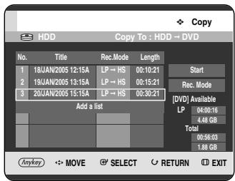 Copy HDD Copy To : HDD → DVD No. Title Rec.Mode Length 1 18JAN/2005 12:15A LP → HS 00:10:21 2 19JAN/2005 13:15A LP → HS 00:15:21 3 20JAN/2005 15:15A LP → HS 00:30:21 Add a list Start Rec. Mode [DVD] Available LP 04:00:16 4.48 GB Total 00:56:03 1.88 GB Anykey MOVE SELECT RETURN EXIT