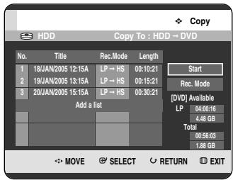 Copy HDD Copy To : HDD → DVD No. Title Rec.Mode Length 1 18JAN/2005 12:15A LP → HS 00:10:21 2 19JAN/2005 13:15A LP → HS 00:15:21 3 20JAN/2005 15:15A LP → HS 00:30:21 Add a list Start Rec. Mode [DVD] Available LP 04:00:16 4.46 GB Total 00:56:03 1.88 GB MOVE SELECT RETURN EXIT