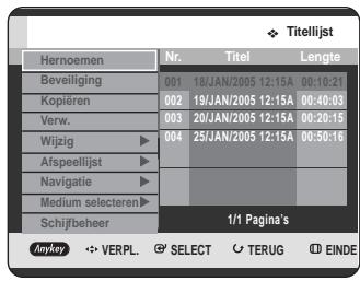 Titelijst Hernomen Nr. Titel Lengte Beveiliging 001 18/JAN/2005 12:15A 00:10:21 Kopieren 002 19/JAN/2005 12:15A 00:40:03 Verw. 003 20/JAN/2005 12:15A 00:20:15 Wijzig ▶ 004 25/JAN/2005 12:15A 00:50:16 Afspeellijst ▶ Navigatie ▶ Medium selecteren ▶ Schijfbeheer 1/1 Pagina's Anykey VERPL. SELECT TERUG EINDE