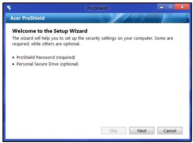 Acer ProShield Welcome to the Setup Wizard The wizard will help you to set up the security settings on your computer. Some are required, while others are optional. • ProShield Password (required) • Personal Secure Drive (optional) Skip Next Cancel