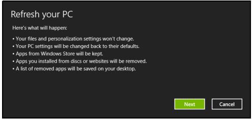 Refresh your PC Here's what will happen: • Your files and personalization settings won't change. • Your PC settings will be changed back to their defaults. • Apps from Windows Store will be kept. • Apps you installed from discs or websites will be removed. • A list of removed apps will be saved on your desktop. Next Cancel