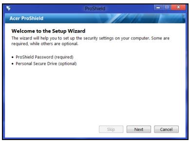 Acer ProShield Welcome to the Setup Wizard The wizard will help you to set up the security settings on your computer. Some are required, while others are optional. • ProShield Password (required) • Personal Secure Drive (optional) Skip Next Cancel