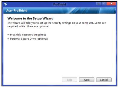 Acer ProShield Welcome to the Setup Wizard The wizard will help you to set up the security settings on your computer. Some are required, while others are optional. • ProShield Password (required) • Personal Secure Drive (optional) Skip Next Cancel