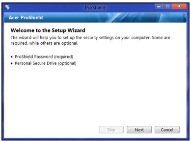 Acer ProShield Welcome to the Setup Wizard The wizard will help you to set up the security settings on your computer. Some are required, while others are optional. • ProShield Password (required) • Personal Secure Drive (optional) Skip Next Cancel