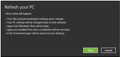 Refresh your PC Here's what will happen: • Your files and personalization settings won't change. • Your PC settings will be changed back to their defaults. • Apps from Windows Store will be kept. • Apps you installed from discs or websites will be removed. • A list of removed apps will be saved on your desktop. Next Cancel