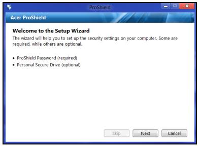 Acer ProShield Welcome to the Setup Wizard The wizard will help you to set up the security settings on your computer. Some are required, while others are optional. • ProShield Password (required) • Personal Secure Drive (optional) Skip Next Cancel