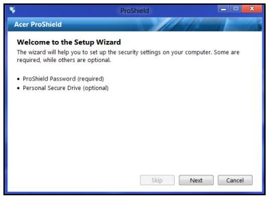 Acer ProShield Welcome to the Setup Wizard The wizard will help you to set up the security settings on your computer. Some are required, while others are optional. • ProShield Password (required) • Personal Secure Drive (optional) Skip Next Cancel