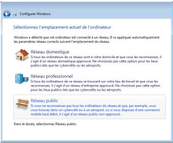 Configure Windows Sélectionnez l'emplacement actuel de l'ordinateur Windows a détecté que cet ordinateur est connecté à un réseau. Il aïpiquer automatiquement les paramètres réseux suivant sur l'emplacement du réseau. Réseau domestique Si tous les ordinateurs de ce réseau sont à votre domicile et que vous les recommandées, il s'agit d'un réseau domestique approuvait. Ne choisissez pas cette option pour les lieux publics tels que les cybercafcs ou les aéroports. Réseau professionnel Si tous les ordinateurs de ce réseau se trouvent sur votre lieu de travail qu'et que vous les recommandées, il s'agit d'un réseau d'entreprise approuvait. Ne choisissez pas cette option pour les lieux publics tels que les cybercafcs ou les aéroports. Réseau public Si vous la récommissée pas tous les ordinateurs du réseau et que, par exemple, vous vous trouvants dans un cyberfeste ou un an éroport, ou si vous disposes d'une connection mobile haut débit, il s'agit d'un réseau public non approvait. Dans le doute, sélectionnez Réseau public.