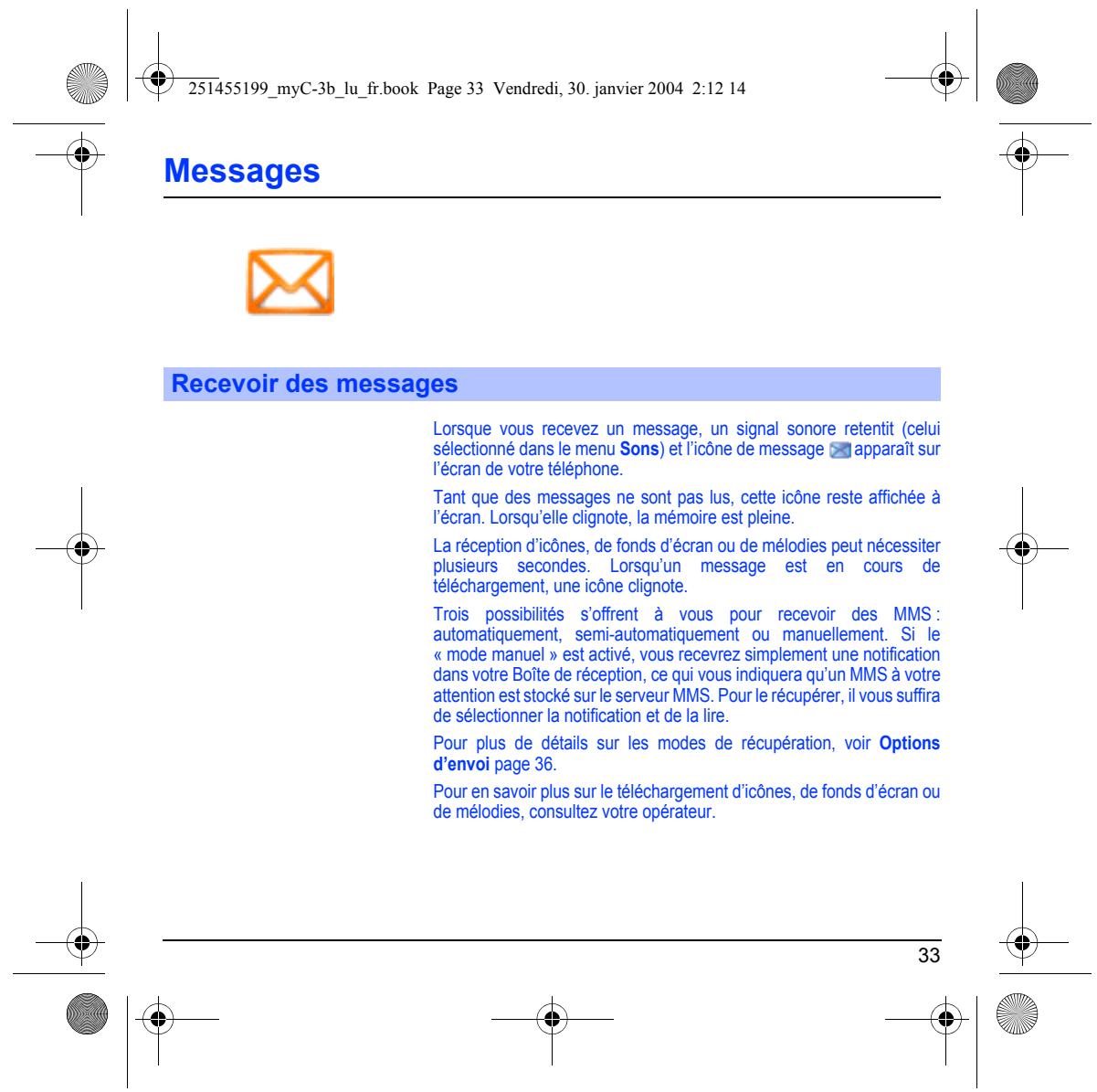 251455199_myC-3b_lu_fr.book Page 33 Vendredi, 30. janvier 2004 2:12 14 Messages Recevoir des messages Lorsque vous recevez un message, un signal sonore retentit (celui sélectionné dans le menu Sons) et l'icône de message apparaît sur l'écran de votre téléphone. Tant que des messages ne sont pas lus, cette icône reste affichée à l'écran. Lorsqu'elle clignote, la mémoire est pleine. La réception d'icônes, de fonds d'écran ou de mélodies peut nécessiter plusieurs secondes. Lorsqu'un message est en cours de téléchargement, une icône clignote. Trois possibilités s'offrent à vous pour recevoir des MMS : automatiquement, semi-automatiquement ou manuellement. Si le « mode manuel » est activé, vous recevrez simplement une notification dans votre Boîte de réception, ce qui vous indiquera qu'un MMS à votre attention est stocké sur le serveur MMS. Pour le récupérer, il vous suffira de sélectionner la notification et de la lire. Pour plus de détails sur les modes de récupération, voir Options d'envoi page 36. Pour en savoir plus sur le téléchargement d'icônes, de fonds d'écran ou de mélodies, consultez votre opérateur.