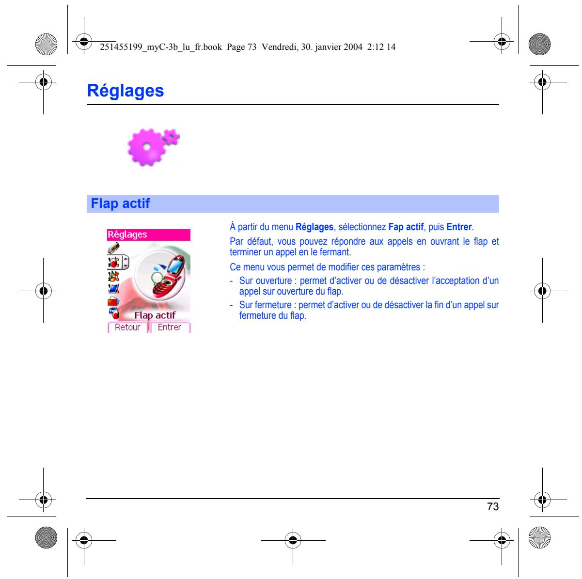 251455199_myC-3b_lu_fr.book Page 73 Vendredi, 30. janvier 2004 2:12 14 Réglages Flap actif Réglages Flap actif À partir du menu Réglages, sélectionnez Fap actif, puis Entrer. Par défaut, vous pouvez répondre aux appels en ouvrant le flap et terminer un appel en le fermant. Ce menu vous permet de modifier ces paramètres : - Sur ouverture : permet d'activer ou de désactiver l'acceptation d'un appel sur ouverture du flap. - Sur fermeture : permet d'activer ou de désactiver la fin d'un appel sur fermeture du flap. 73