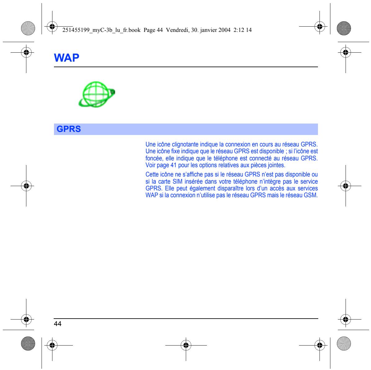 251455199_myC-3b_lu_fr.book Page 44 Vendredi, 30. janvier 2004 2:12 14 WAP GPRS Une icône clignotante indique la connexion en cours au réseau GPRS. Une icône fixe indique que le réseau GPRS est disponible ; si l'icône est foncée, elle indique que le téléphone est connecté au réseau GPRS. Voir page 41 pour les options relatives aux pièces jointes. Cette icône ne s'affiche pas si le réseau GPRS n'est pas disponible ou si la carte SIM insérée dans votre téléphone n'intègre pas le service GPRS. Elle peut également disparaître lors d'un accès aux services WAP si la connexion n'utilise pas le réseau GPRS mais le réseau GSM. 44