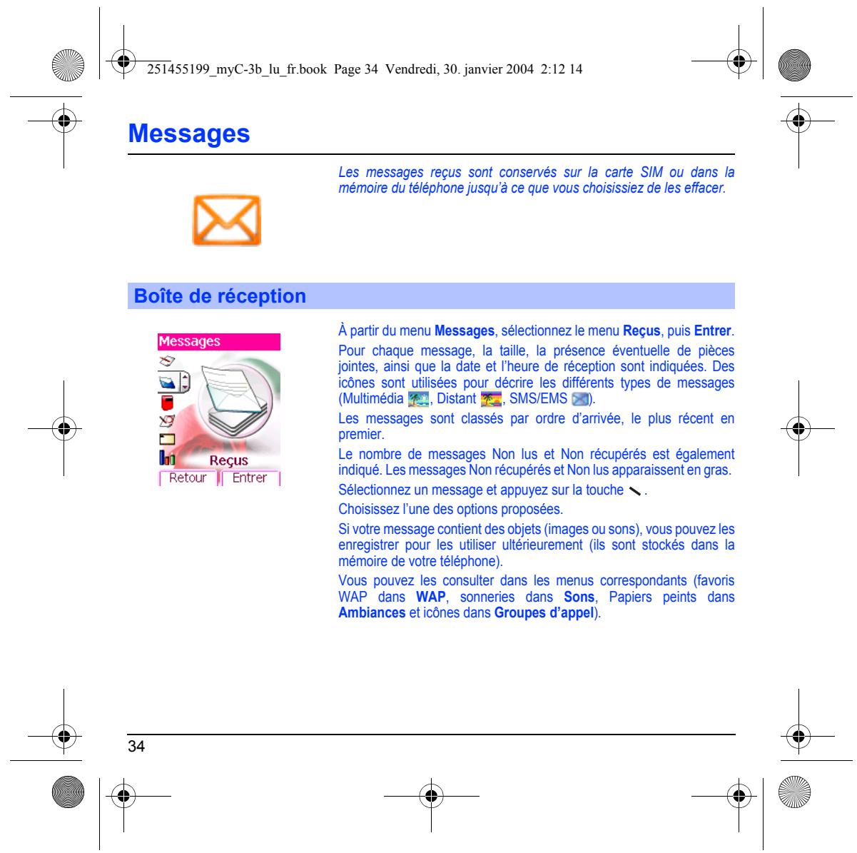251455199_myC-3b_lu_fr.book Page 34 Vendredi, 30. janvier 2004 2:12 14 Messages Les messages reçus sont conservés sur la carte SIM ou dans la mémoire du téléphone jusqu'à ce que vous choisissez de les effacer. Boîte de réception À partir du menu Messages, sélectionnez le menu Reçus, puis Entrer. Pour chaque message, la taille, la présence éventuelle de pièces jointes, ainsi que la date et l'heure de réception sont indiquées. Des icônes sont utilisées pour décrire les différents types de messages (Multimédia 📋, Distant 📋, SMS/EMS 📋). Les messages sont classés par ordre d'arrivée, le plus récent en premier. Le nombre de messages Non lus et Non récupérés est également indiqué. Les messages Non récupérés et Non lus apparaissent en gras. Sélectionnez un message et appuyez sur la touche \ . Choisissez l'une des options proposées. Si votre message contient des objets (images ou sons), vous pouvez les enregistrer pour les utiliser ultérieurement (ils sont stockés dans la mémoire de votre téléphone). Vous pouvez les consulter dans les menus correspondants (favoris WAP dans WAP, sonneries dans Sons, Papiers peints dans Ambiances et icônes dans Groupes d'appel). 34