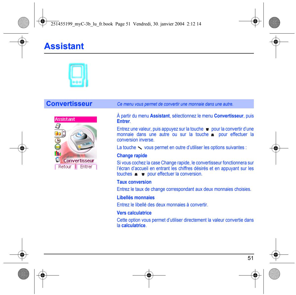 251455199_myC-3b_lu_fr.book Page 51 Vendredi, 30. janvier 2004 2:12 14 Assistant Convertisseur Ce menu vous permet de convertir une monnaie dans une autre. À partir du menu Assistant, sélectionnez le menu Convertisseur, puis Entrer. Entrez une valeur, puis appuyez sur la touche ▼ pour la convertir d'une monnaie dans une autre ou sur la touche ▲ pour effectuer la conversion inverse. La touche √ vous permet en outre d'utiliser les options suivantes : Change rapide Si vous cochez la case Change rapide, le convertisseur fonctionnera sur l'écran d'accueil en entrant les chiffres désirés et en appuyant sur les touches ▲ ▼ pour effectuer la conversion. Taux conversion Entrez le taux de change correspondant aux deux monnaies choisies. Libellés monnaies Entrez le libellé des deux monnaies à convertir. Vers calculatrice Cette option vous permet d'utiliser directement la valeur convertie dans la calculatrice. 51