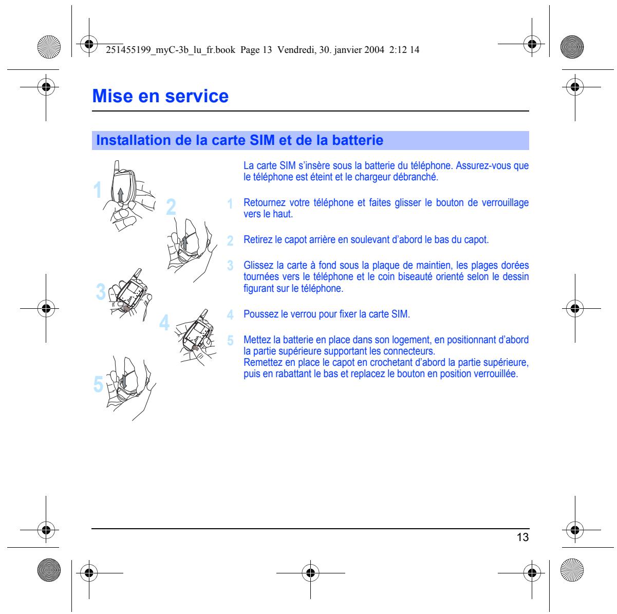 Mise en service Installation de la carte SIM et de la batterie La carte SIM s'insère sous la batterie du téléphone. Assurez-vous que le téléphone est éteint et le chargeur débranché. 1 Retournez votre téléphone et faites glisser le bouton de verrouillage vers le haut. 2 Retirez le capot arrière en soulevant d'abord le bas du capot. 3 Glissez la carte à fond sous la plaque de maintien, les plages dorées tournées vers le téléphone et le coin biseauté orienté selon le dessin figurant sur le téléphone. 4 Poussez le verrou pour fixer la carte SIM. 5 Mettez la batterie en place dans son logement, en positionnant d'abord la partie supérieure supportant les connecteurs. Remettez en place le capot en crochetant d'abord la partie supérieure, puis en rabattant le bas et replacez le bouton en position verrouillée.