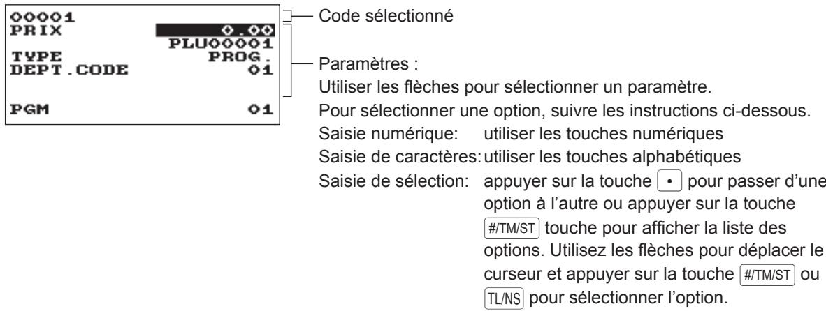 00001 PRIX TYPE DEPT.CODE PGM 0.00 PLU00001 PROG. 01 01 Code sélectionné Paramètres : Utiliser les flèches pour sélectionner un paramètre. Pour sélectionner une option, suivre les instructions ci-dessous. Saisie numérique: utiliser les touches numériques Saisie de caractères: utiliser les touches alphabétiques Saisie de sélection: appuyer sur la touche • pour passer d'une option à l'autre ou appuyer sur la touche #/TM/ST touche pour afficher la liste des options. Utilisez les flèches pour déplacer le curseur et appuyer sur la touche #/TM/ST ou TL/NS pour sélectionner l'option.