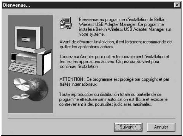Bienvenue... Bienvenue au programme d'installation de Belkin Wireless USB Adapter Manager. Ce programme installera Belkin Wireless USB Adapter Manager sur votre système. Avant de démarrer l'installation, il est fortement recommandé de quitter les applications actives. Cliquez sur Annuler pour quitter temporairement l'installation et fermez les applications actives. Cliquez sur Suivant pour continuer l'installation. ATTENTION : Ce programme est protégé par copyright et par traités internationaux. Toute reproduction ou distribution totale ou partielle de ce programme effectuée sans autorisation est illicite et expose le contrevenant à des poursuites judiciaires maximales. Suivant > Annuler