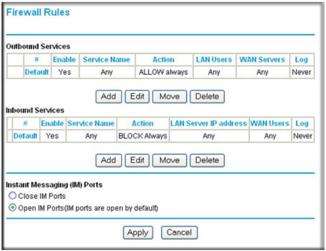 Firewall Rules Outbound Services Enable Service Name Action LAN Users WAN Servers Log Default Yes Any ALLOW always Any Any Never Add Edit Move Delete Inbound Services Enable Service Name Action LAN Server IP address WAN Users Log Default Yes Any BLOCK Always Any Any Never Add Edit Move Delete Instant Messaging (IM) Ports ○ Close IM Ports ● Open IM Ports(IM ports are open by default) Apply Cancel