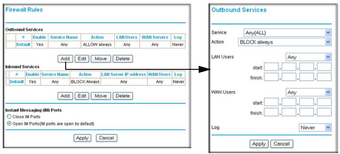 Firewall Rules Outbound Services Enable Service Name Action LAN Users WAN Servers Log Default Yes Any ALLOW always Any Any Never Add Edit Move Delete Inbound Services Enable Service Name Action LAN Server IP address WAN Users Log Default Yes Any BLOCK Always Any Any Never Add Edit Move Delete Instant Messaging (IM) Ports Close IM Ports Open IM Ports(IM ports are open by default) Apply Cancel Outbound Services Service Any(ALL) Action BLOCK always LAN Users Any start: . . . . . finish: . . . . WAN Users Any start: . . . . . finish: . . . . Log Never Apply Cancel