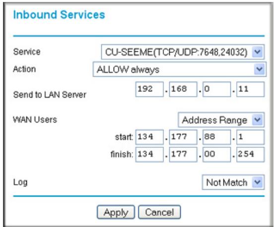 Inbound Services Service CU-SEEME(TCP/UDP:7648,24032) Action ALLOW always Send to LAN Server 192 . 168 . 0 . 11 WAN Users Address Range start: 134 . 177 . 88 . 1 finish: 134 . 177 . 00 . 254 Log Not Match Apply Cancel