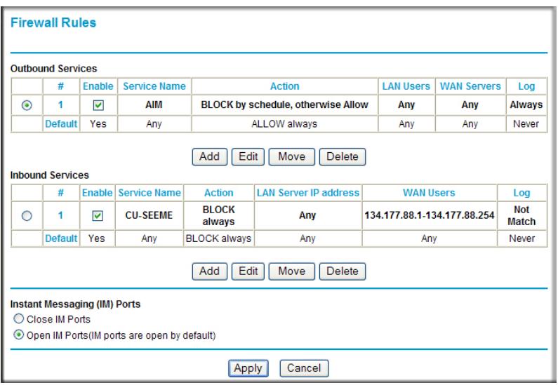 Firewall Rules Outbound Services Enable Service Name Action LAN Users WAN Servers Log 1 ✓ AIM BLOCK by schedule, otherwise Allow Any Any Always Default Yes Any ALLOW always Any Any Never Add Edit Move Delete Inbound Services Enable Service Name Action LAN Server IP address WAN Users Log 1 ✓ CU-SEEME BLOCK always Any 134.177.88.1-134.177.88.254 Not Match Default Yes Any BLOCK always Any Any Never Add Edit Move Delete Instant Messaging (IM) Ports Close IM Ports Open IM Ports(IM ports are open by default) Apply Cancel