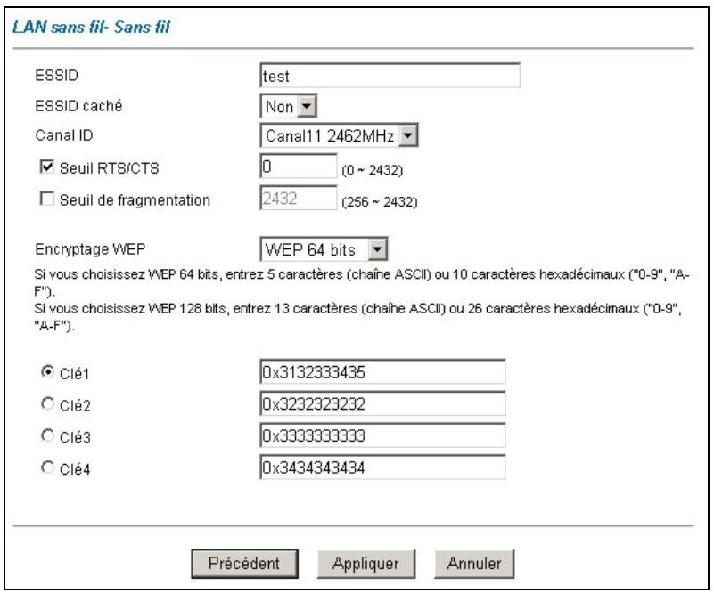 LAN sans fil- Sans fil ESSID test ESSID caché Non Canal ID Canal11 2462MHz Seuil RTS/CTS 0 (0 ~ 2432) Seuil de fragmentation 2432 (256 ~ 2432) Encryptage WEP WEP 64 bits Si vous choisissez WEP 64 bits, entrez 5 caractères (chaîne ASCII) ou 10 caractères hexadécimaux ("0-9", "A-F"). Si vous choisissez WEP 128 bits, entrez 13 caractères (chaîne ASCII) ou 26 caractères hexadécimaux ("0-9", "A-F"). Clé1 0x3132333435 Clé2 0x3232323232 Clé3 0x3333333333 Clé4 0x3434343434 Précédent Appliquer Annuler