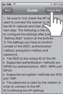 Beck Guide Settng Start 1. Be sure to first check the AP set used to connect the washer or drive the Wi-Fi network and then plan next step. The following is the main to configure the settings after pre- "Setting Start" button at the bottom. 1) The settings you have to confirm consist of the SSID, authentication method, encryption method and password. • The SSID is the unique ID of the AP. • Supported authentication methods are OPEN (no authentication), WEP, WPA and WPA2. • Supported encryption methods are AES and TKIP. • The password is used by the washer or cryer to connect to the AP. 2) Confirming the AP settings