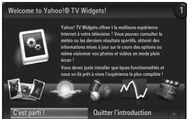 Welcome to Yahoo!© TV Widgets! Yahoo! TV Widgets offren la meilleure expérience Internet à votre télévision ! Vous pouvez consulter la météo ou les derniers résultats sportifs, obtenir des informations mises à jour sur le cours des options ou même visionner vos photos et vidéos en mode plein écran ! Vous devez juste installer que liques fonctionnalités et vous vo lài prêt à vivre l'expérience la plus complète ! C'est parti ! Quitter l'introduction