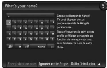 What's your name? Chaque utilisateur de Yahoo! TV peut disposer de son propre ensemble de Widgets personalis. Nous effectuérons le suivi de ces profils de Widget personnels en fonction du nom que vous avez saisi. Saisissez le nom de votre choix. Enregistrer ce nom Ignorer cette étape Quitter l'introduction