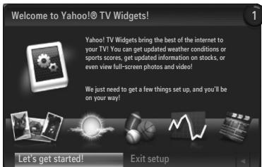 Welcome to Yahoo!® TV Widgets! Yahoo! TV Widgets bring the best of the internet to your TV! You can get updated weather conditions or sports scores, get updated information on stocks, or even view full-screen photos and video! We just need to get a few things set up, and you'll be on your way! Let's get started! Exit setup