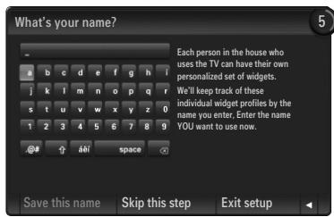 What's your name? Each person in the house who uses the TV can have their own personalized set of widgets. We'll keep track of these individual widget profiles by the name you enter. Enter the name YOU want to use now. Save this name Skip this step Exit setup