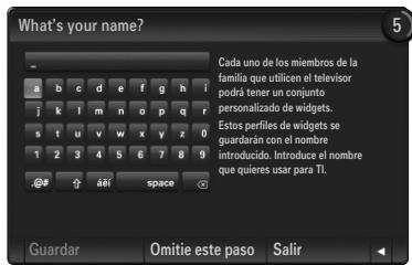 What's your name? Cada uno de los miembros de la familia que utilicen el televisor podra tener un conjunto personalizado de widgets. Estos perfiles de widgets se guardarán con el nombre introducido. Introduce el nombre que quieres usar para TI. Guardar Omitie este paso Salir