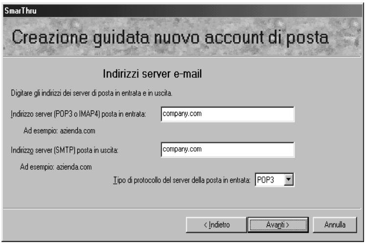 SmarThru Creazione guidata nuovo account di posta Indirizzi server e-mail Digitare gli indirizzi dei server di posta in entrata e in uscita. Indirizzo server (POP3 o IMAP4) posta in entrata: company.com Ad esempio: azienda.com Indirizzo server (SMTP) posta in uscita: company.com Ad esempio: azienda.com Tipo di protocollo del server della posta in entrata: POP3 < Indietro Avanti > Annulla