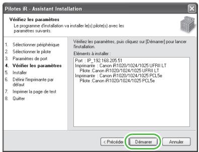 Pilotes IR - Assistant Installation Vérifiez les paramètres: Le programme d'installation va installer tels pilote(s) avec les paramètres suivants. 1. Sélectionner périphérique 2. Sélectionner le pilote 3. Paramètres de port 4. Vérifier les paramètres 5. Installer 6. Dérêfin l'imprimante par défaut 7. Imprimer la page de test 8. Quitter Vérifiez les paramètres, puis cliquez sur [Démarier] pour lancer installation. Éléments à installer : Port : IP_192.168.205.51 Imprimerie : Canon R11020/1024/1025 UFRII LT Pilote : Canon R11020/1024/1025 UFRII LT Imprimerie : Canon R11020/1024/1025 PCL5e Pilote : Canon R11020/1024/1025 PCL5e