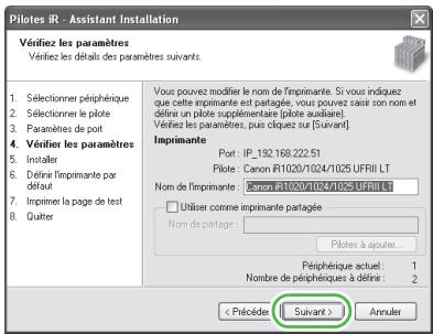 Pilotes IR - Assistant Installation Vérifiez les paramètres Vérifiez les détails des paramètres suivants. 1. Sélectionner périphérique 2. Sélectionner le pilote 3. Paramètres de post 4. Vérifier les paramètres 5. Installer 6. Définit l'impimante par défaut 7. Imprimer la page de test 8. Quiter Vous pouvez modifier le nom de l'imprimante. Si vous indiquez que cette impimante est partagée, vous pouvez sais son nom et définir un pilote supplémentaire (pilote auxiliaire). Vérifiez les paramètres, puis cloquez sur [Suivant] Imprimante Port: IP_192.168.222.51 Pilote: Canon FI1020/1024/1025 UFRII LT Nom de l'impimante: Canon fi1020/1024/1025 UFRII LT □ Utiliser comme impimante partagée Nom de partage: Pilotes à ajouter... Périéphérique actuel : 1 Nombre de périphériques à définir : 2 < Précédier Survant > Annuler