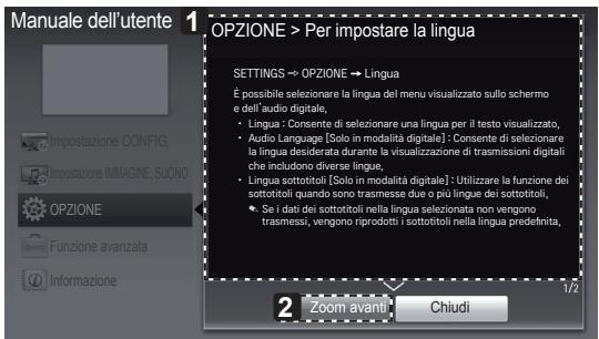 Manuale dell'utente OPZIONE > Per impostare la lingua SETTINGS → OPZIONE → Lingua É possibile selezionare la lingua del menu visualizzato sullo schermo e dell'audio digitale, • Lingua : Consente di selezionare una lingua per il testo visualizzato, • Audio Language [Solo in modalità digitale] : Consente di selezionare la lingua desiderata durante la visualizzazione di trasmissioni digitali che includono diverse lingue, • Lingua sottotitoli (Solo in modalità digitale) : Utilizzare la funzione dei sottotitoli quando sono trasmesse due o più lingue dei sottotitoli, • Se i dati dei sottotitoli nella lingua selezionata non vengono trasmessi, vengono riprodotti i sottotitoli nella lingua predefinita, 2 zoom avanti: Chiudi 1/2