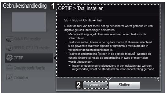 Gebruikershandleiding 1 OPTIE > Taal instellen SETTINGS → OPTIE → Taal U kunt de taal van het menu dat op het scherm wordt getoond en van digitale geluidsuitzendingen selecteren. • Mervaal (Language) : Hiermee selecteert u een taal voor de schermtekt. • Taal voor audio [Alleen in de digitale modus] : Hiermee selecteert u de gewenste taal voor digitale programma's met audio die in verschillende talen beschikbaar is, • Taal voor ondertiteling [Alleen in de digitale modus] : Gebruik de functie Ondertiteling als de ondertiteling in twee of meer talen wordt uitgezonden, • Indien er geen ondertitelgegevens in een gekozen taal worden uitgezonden, wordt de standaardtaal voor ondertiteling getoond. 2 In-zoomen Sluiten 1/2