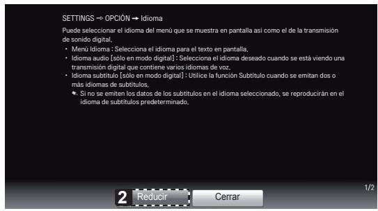 SETTINGS → OPCIÓN → Idioma Puede seleccionar el idioma del meno que se muestra en pantalla así como el de la transmisión de sonido digital. • Menü Idioma: *Solecciona el idioma para el texto en pantalla. • Idioma audio [sólo en modo digital] : Selecciona el idioma deseado cuando se está viendo una transmisión digital que contiene varios idiomas de voz. • Idioma subtítulo [sólo en modo digital] : Utilice la función Subtítulo cuando se emitan dos o más idiomas de subtitulos. • Si no se emiten los datos de los subtitulos en el idioma seleccionado, se reproducirán en el idioma de subtitulos predeterminado. 2 Reducir Cerrar 1/2