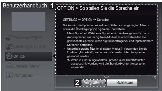 Benutzerhandbuch 1 OPTION > So stellen Sie die Sprache ein SETTINGS → OPTION → Sprache Sie können die Sprache des auf dem Bildschirm angezeigten Menüs sowe die Übertragung von digitalen Ton wählen. • Menu Sprache: Wählt eine Sprache für die Anzeige von Text aus. • Audiosprache (Nur im digitalen Modus): Damit wählen Sie die gewünschte Sprache, wenn digital übertragene Sendungen mehrere Sprachen enthalten. • Untertitelsprache (Nur im digitalen Modus): Verwenden Sie die Funktion „Untertitel“, wenn zwei oder mehr Untertitelsprachen gesendet werden. • Wenn in einer ausgewählten Sprache keine Untertiteldaten ausgestrahlt werden, wird die Standard-Untertitelsprache verwendet. 2 Vergrößen Schließen