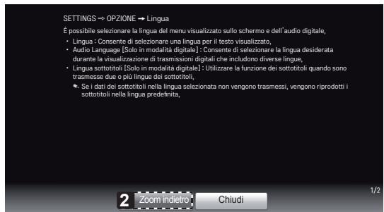 SETTINGS → OPZIONE → Lingua É possibile selezionare la lingua del menu visualizzato sullo schermo e dell'audio digitale, • Lingua : Consente di selezionare una lingua per il testo visualizzato, Audio Language [Solo in modalità digitale] : Consente di selezionare la lingua desiderata durante la visualizzazione di trasmissioni digitali che includono diverse lingue, • Lingua sottotitoli [Solo in modalità digitale] : Utilizzare la funzione dei sottotitoli quando sono trasmesse due o più lingue dei sottotitoli, • Se i dati dei sottotitoli nella lingua selezionata non vengono trasmessi, vengono riprodotti i sottotitoli nella lingua predefinita, 2 Zoom indietro Chiudi 1/2