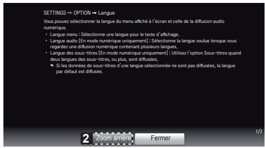 SETTINGS → OPTION → Langue Vous pouvez sélectionner la langue du menu affiché à l'écran et celle de la diffusion audio numérique. • Langue menu : Sélectionne une langue pour le texte d'affichage, • Langue audio [En mode numérique uniquement] : Sélectionne la langue vouluer lorsque vous regardez une diffusion numérique contenant plusieurs langues; • Langue des sous-titres [En mode numérique uniquement] : Utilisez l'option Sous-titres quand deux langues des sous-titres, ou plus, sont diffusées, • Si les données de sous-titres d'une langue sélectionnée ne sont pas diffusées, la langue par défaut est diffusée, 2 Zoom arrière Fermer 1/2