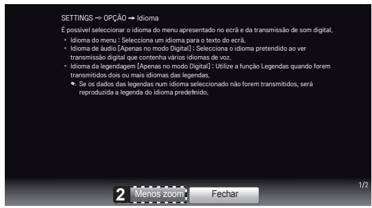 SETTINGS → OPÇÃO → Idioma É possível seleccionar o idioma do menu apresentado no ecriã e da transmissão de som digital, • Idioma do menu: [Seleciona um idioma para o texto do ecriã, • Idioma de áudio: [Apenas no modo Digital]: - Seleciona o idioma pretendido ao ver transmissão digital que contenha vários idiomas de voz, • Idioma da legendagem: [Apenas no modo Digital]: Utilize a função Legendas quando forem transmitidos dois ou mais idiomas das legendas, • Se os dados das legendas num idioma seleccionado não forem transmitidos, será reproduzida a legenda do idioma predefinido. 2 Menos zoom Fechar 1/2