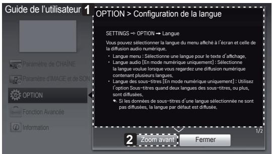 Guide de l'utilisateur OPTION > Configuration de la langue SETTINGS → OPTION → Langue Vous pouvez sélectionner la langue du menu affiché à l'écran et celle de la diffusion audio numérique. • Langue menu : Sélectionne une langue pour le texte d'affichage, • Langue audio [En mode numérique uniquement] : Sélectionne la langue voulue lorsque vous regardez une diffusion numérique contenant plusieurs langues. • Langue des sous-titres [En mode numérique uniquement] : Utilisez l'option Sous-titres quand deux langues des sous-titres, ou plus, sont diffusées. • Si les données de sous-titres d'une langue sélectionnée ne sont pas diffusées, la langue par défaut est diffusée. 2 zoom avant Fermer 1/2
