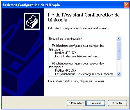 Assistant Configuration de télécopie Fin de l'Assistant Configuration de télécopie L'Assistant Configuration de télécopie est terminé. Résumé de la configuration : Périphériques configurés pour envoyer des télécopies : Brother MFC-XXX Le TSID des périphériques est Fax. Périphériques configurés pour recevoir des télécopies : Brother MFC-XXX Les périphriques sont configurés pour répondre Pour fermer cet Assistant, cliquez sur Terminer. < Précédent Terminer Annuler