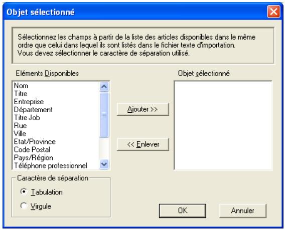 Objet sélectionné Sélectionnez les champs à partir de la liste des articles disponibles dans le même ordre que celui dans lequel ils sont listés dans le fichier texte d'importation. Vous devez sélectionner le caractère de séparation utilisé. Éléments Disponibles Nom Titre Entreprise Département Titre Job Rue Ville Etat/Province Code Postal Pays/Région Téléphone professionnel Caractère de séparation Tabulation Virgule Objet sélectionné Ajouter >> << Enlever OK Annuler
